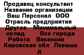 Продавец-консультант › Название организации ­ Ваш Персонал, ООО › Отрасль предприятия ­ Другое › Минимальный оклад ­ 1 - Все города Работа » Вакансии   . Кировская обл.,Леваши д.